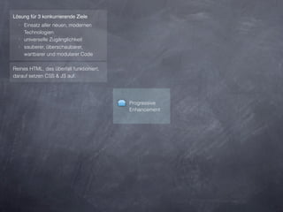 Lösung für 3 konkurrierende Ziele
  ‣ Einsatz aller neuen, modernen
    Technologien
  ‣ universelle Zugänglichkeit
  ‣ sauberer, überschaubarer,
    wartbarer und modularer Code

Reines HTML, das überfall funktioniert,
darauf setzen CSS & JS auf.




                                          Progressive
                                          Enhancement
 