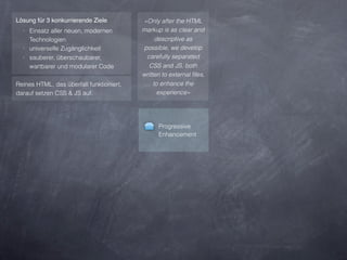 Lösung für 3 konkurrierende Ziele         »Only after the HTML
  ‣ Einsatz aller neuen, modernen         markup is as clear and
    Technologien                                descriptive as
  ‣ universelle Zugänglichkeit            possible, we develop
  ‣ sauberer, überschaubarer,              carefully separated
    wartbarer und modularer Code            CSS and JS, both
                                          written to external ﬁles,
Reines HTML, das überfall funktioniert,        to enhance the
darauf setzen CSS & JS auf.                      experience«




                                                Progressive
                                                Enhancement
 