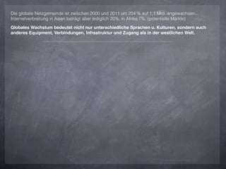 Die globale Netzgemeinde ist zwischen 2000 und 2011 um 204 % auf 1,1 Mrd. angewachsen...
Internetverbreitung in Asien beträgt aber lediglich 20%, in Afrika 7%. (potentielle Märkte)

Globales Wachstum bedeutet nicht nur unterschiedliche Sprachen u. Kulturen, sondern auch
anderes Equipment, Verbindungen, Infrastruktur und Zugang als in der westlichen Welt.
 