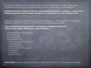 Die globale Netzgemeinde ist zwischen 2000 und 2011 um 204 % auf 1,1 Mrd. angewachsen...
Internetverbreitung in Asien beträgt aber lediglich 20%, in Afrika 7%. (potentielle Märkte)

Globales Wachstum bedeutet nicht nur unterschiedliche Sprachen u. Kulturen, sondern auch
anderes Equipment, Verbindungen, Infrastruktur und Zugang als in der westlichen Welt.



75% aller Internetuser haben das Internet bereits mobil genutzt, 29% exklusiv auf Non-Desktop
Browsern. 2009 wurden weltweit 4,6 Mrd. Mobilfunkverträge abgeschlossen.

Jedes Endgerät hat unterschiedliche Fähigkeiten in Bezug auf‘s Browsen.
(Touchscreen Tablets, Minilaptops, andere Gadgets...)

‣   unterschiedlicher Plugin-Support
‣   installierte Fonts
‣   Bildschirmgröße
‣   Interaktionsnormen
    ‣ RIM‘s Blackberry Daumenpad
    ‣ Tastatureingabe
    ‣ Apple‘s Multitouch
    ‣ Amazon Kindle‘s Mini-Joystick
    ‣ Nintendo Wii
    ‣ Playstation 3
    ‣ Microsoft XBox




Power-User benutzen eine breite Palette von alternativen Browsern und navigieren per Tastatur
 
