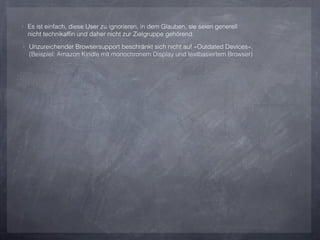 ‣ Es ist einfach, diese User zu ignorieren, in dem Glauben, sie seien generell
  nicht technikafﬁn und daher nicht zur Zielgruppe gehörend.
‣ Unzureichender Browsersupport beschränkt sich nicht auf »Outdated Devices«.
  (Beispiel: Amazon Kindle mit monochronem Display und textbasiertem Browser)
 