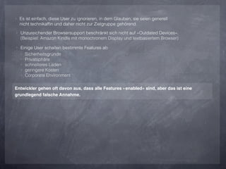 ‣ Es ist einfach, diese User zu ignorieren, in dem Glauben, sie seien generell
  nicht technikafﬁn und daher nicht zur Zielgruppe gehörend.
‣ Unzureichender Browsersupport beschränkt sich nicht auf »Outdated Devices«.
  (Beispiel: Amazon Kindle mit monochronem Display und textbasiertem Browser)

‣ Einige User schalten bestimmte Features ab
  ‣   Sicherheitsgründe
  ‣   Privatsphäre
  ‣   schnelleres Laden
  ‣   geringere Kosten
  ‣   Corporate Environment

Entwickler gehen oft davon aus, dass alle Features »enabled« sind, aber das ist eine
grundlegend falsche Annahme.
 