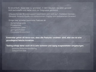 ‣ Es ist einfach, diese User zu ignorieren, in dem Glauben, sie seien generell
  nicht technikafﬁn und daher nicht zur Zielgruppe gehörend.
‣ Unzureichender Browsersupport beschränkt sich nicht auf »Outdated Devices«.
  (Beispiel: Amazon Kindle mit monochronem Display und textbasiertem Browser)

‣ Einige User schalten bestimmte Features ab
  ‣   Sicherheitsgründe
  ‣   Privatsphäre
  ‣   schnelleres Laden
  ‣   geringere Kosten
  ‣   Corporate Environment

Entwickler gehen oft davon aus, dass alle Features »enabled« sind, aber das ist eine
grundlegend falsche Annahme.

Testing erfolgt daher auch oft in sehr sicheren und üppig ausgestatteten Umgebungen.
    ‣ typische Bildschirmauﬂösung
    ‣ Default Font-Size
 