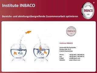 ®
Institute INBACO

Bereichs- und abteilungsübergreifende Zusammenarbeit optimieren




                                               Institute INBACO

                                               Universität des Saarlandes
                                               Campus Geb. A1-2
                                               D-66123 Saarbrücken

                                               Phone:         +49 (0) 681 / 302 649 54
                                               Fax:           +49 (0) 681 / 302 649 53
                                               E-Mail:        info@inbaco.com
                                               Website:       www.inbaco.com
 