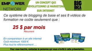 Ce système de blogging de base et ses 8 vidéos de
formation ne coûte seulement que :
25 $ par mois
Récurrent
En comparaison à un site internet
Coût minimum 1500 €
Plus tout le référencement….
 