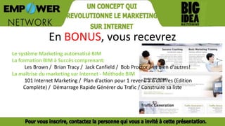 En BONUS, vous recevrez
Le système Marketing automatisé BIM
La formation BIM à Succès comprenant:
Les Brown / Brian Tracy / Jack Canfield / Bob Proctor / et bien d'autres!
La maîtrise du marketing sur internet - Méthode BIM
101 Internet Marketing / Plan d'action pour 1 revenu à 6 chiffres (Edition
Complète) / Démarrage Rapide Générer du Trafic / Construire sa liste
 