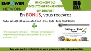 En BONUS, vous recevrez
Tout ce qui a été cité au niveau Fast Start + Inner Circle + Costa Rica Intensive
Formation sur le trafic payé – Méthode Bim (module 2)
Programme jour par jour pour générer 10.000$ dès
le premier mois
 