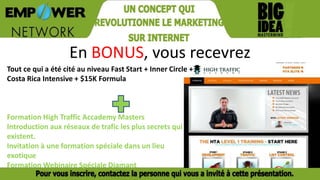 En BONUS, vous recevrez
Tout ce qui a été cité au niveau Fast Start + Inner Circle +
Costa Rica Intensive + $15K Formula
Formation High Traffic Accademy Masters
Introduction aux réseaux de trafic les plus secrets qui
existent.
Invitation à une formation spéciale dans un lieu
exotique
Formation Webinaire Spéciale Diamant
 