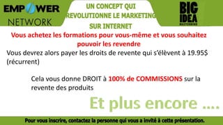 Vous achetez les formations pour vous-même et vous souhaitez
pouvoir les revendre
Vous devrez alors payer les droits de revente qui s’élèvent à 19.95$
(récurrent)
Cela vous donne DROIT à 100% de COMMISSIONS sur la
revente des produits
 