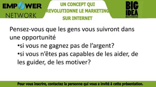 Pensez-vous que les gens vous suivront dans
une opportunité
•si vous ne gagnez pas de l’argent?
•si vous n’êtes pas capables de les aider, de
les guider, de les motiver?
 