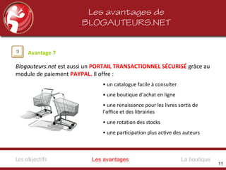 Les avantages de
BLOGAUTEURS.NET
Avantage 7
Blogauteurs.net est aussi un PORTAIL TRANSACTIONNEL SÉCURISÉ grâce au
module de paiement PAYPAL. Il offre :
• un catalogue facile à consulter
• une boutique d’achat en ligne
• une renaissance pour les livres sortis de
l’office et des librairies
• une rotation des stocks
• une participation plus active des auteurs
Les avantagesLes objectifs La boutique
11
 