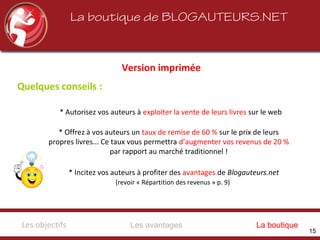 La boutique de BLOGAUTEURS.NET
Version imprimée
* Autorisez vos auteurs à exploiter la vente de leurs livres sur le web
* Offrez à vos auteurs un taux de remise de 60 % sur le prix de leurs
propres livres... Ce taux vous permettra d’augmenter vos revenus de 20 %
par rapport au marché traditionnel !
* Incitez vos auteurs à profiter des avantages de Blogauteurs.net
(revoir « Répartition des revenus » p. 9)
Quelques conseils :
Les avantagesLes objectifs La boutique
15
 