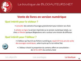 La boutique de BLOGAUTEURS.NET
Vente de livres en version numérique
Quel intérêt pour l’éditeur ?
• consulter des extraits d’ouvrages gratuitement pour éclairer ses choix
• acheter en ligne la version imprimée ou la version numérique totale, ou
chez un libraire puisque Blogauteurs.net a surtout une mission de diffusion
• L’éditeur qui fournit ses fichiers numériques reçoit 25 % du prix de vente
des ouvrages numériques, selon le prix qu’il a lui-même fixé.
• L’éditeur choisit la proportion du contenu offert en consultation :
de 15 % à 50 % du contenu total
Quel intérêt pour le visiteur ?
Les avantagesLes objectifs La boutique
16
 