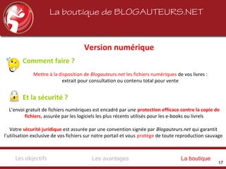 Version numérique
La boutique de BLOGAUTEURS.NET
Comment faire ?
Mettre à la disposition de Blogauteurs.net les fichiers numériques de vos livres :
extrait pour consultation ou contenu total pour vente
Votre sécurité juridique est assurée par une convention signée par Blogauteurs.net qui garantit
l’utilisation exclusive de vos fichiers sur notre portail et vous protège de toute reproduction sauvage
L’envoi gratuit de fichiers numériques est encadré par une protection efficace contre la copie de
fichiers, assurée par les logiciels les plus récents utilisés pour les e-books ou livrels
Et la sécurité ?
Les avantagesLes objectifs La boutique
17
 