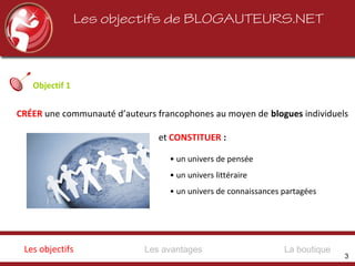 Les objectifs de BLOGAUTEURS.NET
Objectif 1
• un univers de pensée
• un univers littéraire
• un univers de connaissances partagées
CRÉER une communauté d’auteurs francophones au moyen de blogues individuels
et CONSTITUER :
Les avantagesLes objectifs La boutique
3
 