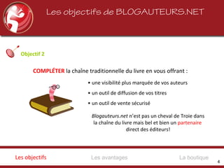 • une visibilité plus marquée de vos auteurs
• un outil de diffusion de vos titres
• un outil de vente sécurisé
COMPLÉTER la chaîne traditionnelle du livre en vous offrant :
Les objectifs de BLOGAUTEURS.NET
Blogauteurs.net n’est pas un cheval de Troie dans
la chaîne du livre mais bel et bien un partenaire
direct des éditeurs!
Les avantagesLes objectifs La boutique
4
Objectif 2
 