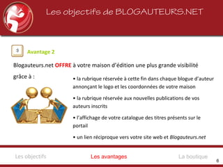 Les objectifs de BLOGAUTEURS.NET
Avantage 2
Blogauteurs.net OFFRE à votre maison d’édition une plus grande visibilité
grâce à : • la rubrique réservée à cette fin dans chaque blogue d’auteur
annonçant le logo et les coordonnées de votre maison
• la rubrique réservée aux nouvelles publications de vos
auteurs inscrits
• l’affichage de votre catalogue des titres présents sur le
portail
• un lien réciproque vers votre site web et Blogauteurs.net
Les avantagesLes objectifs La boutique
6
 