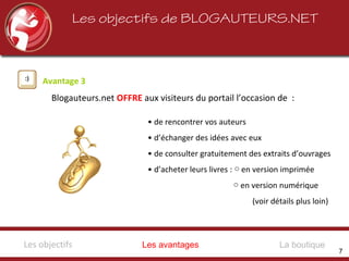 • de rencontrer vos auteurs
• d’échanger des idées avec eux
• de consulter gratuitement des extraits d’ouvrages
• d’acheter leurs livres : en version imprimée○
○ en version numérique
(voir détails plus loin)
Blogauteurs.net OFFRE aux visiteurs du portail l’occasion de :
Avantage 3
Les objectifs de BLOGAUTEURS.NET
Les avantagesLes objectifs La boutique
7
 
