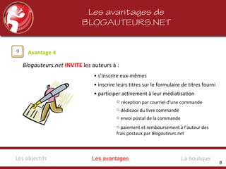 Les avantages de
BLOGAUTEURS.NET
Avantage 4
Blogauteurs.net INVITE les auteurs à :
• s’inscrire eux-mêmes
• inscrire leurs titres sur le formulaire de titres fourni
• participer activement à leur médiatisation
○ réception par courriel d’une commande
○ dédicace du livre commandé
○ envoi postal de la commande
○ paiement et remboursement à l’auteur des
frais postaux par Blogauteurs.net
Les avantagesLes objectifs La boutique
8
 