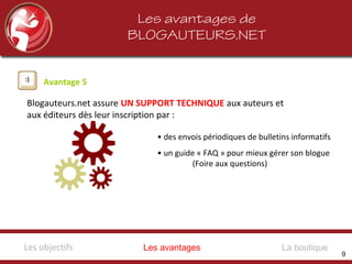 Les avantages de
BLOGAUTEURS.NET
Avantage 5
Blogauteurs.net assure UN SUPPORT TECHNIQUE aux auteurs et
aux éditeurs dès leur inscription par :
• des envois périodiques de bulletins informatifs
• un guide « FAQ » pour mieux gérer son blogue
(Foire aux questions)
Les avantagesLes objectifs La boutique
9
 