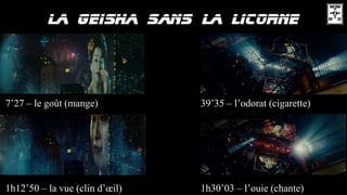 7’27 – le goût (mange) 39’35 – l’odorat (cigarette)
1h12’50 – la vue (clin d’œil) 1h30’03 – l’ouie (chante)
 