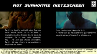 Tyrell : La lumière qui brille deux fois plus
brule moitié moins. Et tu as brillé si
intensément, Roy. Regarde-toi. Tu es le fils
prodigue. Tu es une telle merveille!
Roy : J'ai fait des choses discutables.
Tyrell : Et des choses si extraordinaires.
Profite de ton temps.
Le surhomme Nietzschéen évoque le pas en avant que l'homme doit accomplir à partir du moment où
il s'est débarrassé de l'idée de Dieu qui l'enfermait dans de fausses valeurs morales et limitait sa
puissance de connaissances en apportant une réponse apaisante à ses ignorances.
Dans Zarathoustra , Nietzsche écrit:
« J'aime ceux qui ne savent vivre qu'a condition
de périr, car en périssant ils se dépassent. »
 