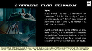 ’
Roy :
Il est monté " au ciel ", a rencontré son
" créateur ", lui, le " fils prodigue ", puis il
est redescendu sur " Terre " pour mourir et
permettre à son " âme ", de monter " au
ciel " une seconde fois.
Avant sa mort, après s'être enfoncé un clou
dans la main, il a su pardonner a Deckard
ses péchés et l'a sauvé de la chute du toit de
l'immeuble. Il (s’)est sacrifié et meurt pour
sauver et élever Deckard et lever son doute.
ce Christ là est terriblement plus homme que les hommes, c'est un christ dont le thème principal
est la liberté d'agissements, il est une machine libre là où Deckard est lui un homme prisonnier.
 
