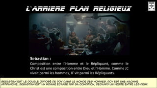 ’
Sebastian :
Composition entre l'Homme et le Répliquant, comme le
Christ est une composition entre Dieu et l'Homme. Comme JC
vivait parmi les hommes, JF vit parmi les Répliquants.
Sebastian est le double opposé DE Roy dans le monde des Hommes. Roy est une machine
affranchie, Sebastian est un homme écrasé par sa condition, Deckard lui hésite entre les deux.
 
