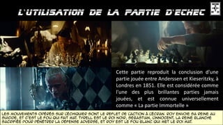 ’ ’
Cette partie reproduit la conclusion d'une
partie jouée entre Anderssen et Kieseritzky, à
Londres en 1851. Elle est considérée comme
l'une des plus brillantes parties jamais
jouées, et est connue universellement
comme « La partie Immortelle »
Les mouvements opérés sur l'échiquier sont le reflet de l'action à l'écran. Roy envoie sa reine au
suicide, et c'est le fou qui fait mat. Tyrell est le roi noir, Sebastian, l'innocent, la reine blanche
sacrifiée pour pénétrer la défense adverse, et Roy est le fou blanc qui met le roi mat.
 