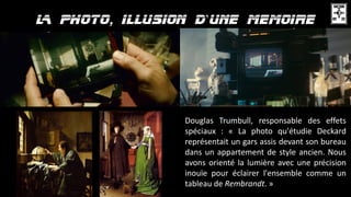 ’
Douglas Trumbull, responsable des effets
spéciaux : « La photo qu'étudie Deckard
représentait un gars assis devant son bureau
dans un appartement de style ancien. Nous
avons orienté la lumière avec une précision
inouïe pour éclairer l'ensemble comme un
tableau de Rembrandt. »
 