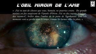’ ’
« J'ai vu tant de choses que vous, humain, ne pourriez croire. De grands
navires en feu surgissant de l'épaule d'Orion. J'ai vu des rayons fabuleux,
des rayons-C, briller dans l'ombre de la porte de Tannhauser. Tous ces
moments vont se perdre dans le temps, comme les larmes dans la pluie. »
 