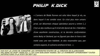 Dick eut le loisir de connaître les différentes étapes DE la création de bladerunner.
peu avant sa mort (mars 82), il put voir quelques images, qui lui donnèrent apparemment toutes
satisfactions (film sorti en sept 82)
« L'univers de Blade Runner est celui dans lequel je vis, ou
dans lequel il me semble vivre. Ce n'est plus mon univers
privé, car désormais chaque spectateur pourra y entrer […]
C'est un des meilleurs qu'il m'ait été donné de lire. Il bénéficie
d'une excellente construction, et la dernière confrontation
entre Batty et Deckard, qui ne figurait pas dans le livre a été
traité avec une rare habileté. Je dois reconnaître que, par
certains aspects, le scénario améliore le livre . »
 
