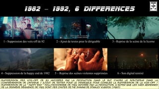 –
1 - Suppression des voix-off de 82 2 - Ajout de textes pour le dirigeable 3 - Reprise de la scène de la licorne
4 - Suppression de la happy end de 1982 5 – Reprise des scènes violentes supprimées 6 - Son digital remixé
Suppression des voix-off de 82 imposées par la production dans le but d'aider le spectateur dans la
compréhension de l'intrigue / Ajout de textes pour le dirigeable pour combler la suppression de la voix-off /
Suppression de la " happy end " Hollywoodienne de 1982 imposée par la production. à noter que les vues aériennes
de la dernière séquence de 1982 sont des chutes de The Shining de Stanley Kubrick (1980)
 