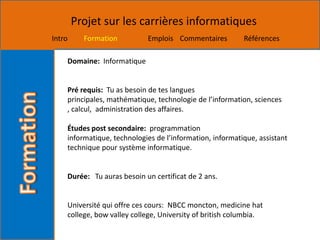 Projet sur les carrières informatiques
Intro     Formation         Emplois Commentaires          Références

    Domaine: Informatique


    Pré requis: Tu as besoin de tes langues
    principales, mathématique, technologie de l’information, sciences
    , calcul, administration des affaires.

    Études post secondaire: programmation
    informatique, technologies de l’information, informatique, assistant
    technique pour système informatique.


    Durée: Tu auras besoin un certificat de 2 ans.


    Université qui offre ces cours: NBCC moncton, medicine hat
    college, bow valley college, University of british columbia.
 