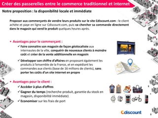 Créer des passerelles entre le commerce traditionnel et internet
Proposer aux commerçants de vendre leurs produits sur le site Cdiscount.com : le client
achète et paye en ligne sur Cdiscount.com, puis va chercher sa commande directement
dans le magasin qui vend le produit quelques heures après.
• Avantages pour le commerçant :
Faire connaitre son magasin de façon géolocalisée aux
internautes de la ville, conquérir de nouveaux clients à moindre
coût et créer de la vente additionnelle en magasin
Développer son chiffre d’affaires en proposant également les
produits à l’ensemble de la France, et en expédiant les
commandes aux clients (base de 16 millions de clients), sans
porter les coûts d’un site internet en propre
• Avantages pour le client :
Accéder à plus d’offres
Gagner du temps (recherche produit, garantie du stock en
magasin, disponibilité immédiate)
Economiser sur les frais de port
Notre proposition : la disponibilité locale et immédiate
 