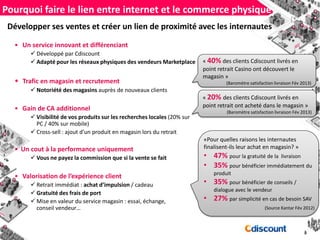 Développer ses ventes et créer un lien de proximité avec les internautes
• Un service innovant et différenciant
 Développé par Cdiscount
 Adapté pour les réseaux physiques des vendeurs Marketplace
• Trafic en magasin et recrutement
 Notoriété des magasins auprès de nouveaux clients
• Gain de CA additionnel
 Visibilité de vos produits sur les recherches locales (20% sur
PC / 40% sur mobile)
 Cross-sell : ajout d’un produit en magasin lors du retrait
• Un cout à la performance uniquement
 Vous ne payez la commission que si la vente se fait
• Valorisation de l’expérience client
 Retrait immédiat : achat d’impulsion / cadeau
 Gratuité des frais de port
 Mise en valeur du service magasin : essai, échange,
conseil vendeur…
Pourquoi faire le lien entre internet et le commerce physique?
« 40% des clients Cdiscount livrés en
point retrait Casino ont découvert le
magasin »
(Baromètre satisfaction livraison Fév 2013)
«Pour quelles raisons les internautes
finalisent-ils leur achat en magasin? »
• 47% pour la gratuité de la livraison
• 35% pour bénéficier immédiatement du
produit
• 35% pour bénéficier de conseils /
dialogue avec le vendeur
• 27% par simplicité en cas de besoin SAV
(Source Kantar Fév 2012)
« 20% des clients Cdiscount livrés en
point retrait ont acheté dans le magasin »
(Baromètre satisfaction livraison Fév 2013)
 
