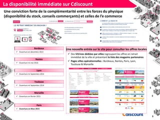 La disponibilité immédiate sur Cdiscount
Nantes
 Ouverture mi mai 2014
Une conviction forte de la complémentarité entre les forces du physique
(disponibilité du stock, conseils commerçants) et celles de l’e commerce
Lyon
 Ouverture mi Septembre 2014
Toulouse
 Ouverture mi Septembre 2014
Bordeaux
 Ouverture en décembre 2013
Une nouvelle entrée sur le site pour consulter les offres locales
 Des Vitrines dédiées par villes regroupant les offres en retrait
immédiat de la ville et présentant la liste des magasins partenaires
 Pages villes opérationnelles : Bordeaux, Nantes, Paris, Lyon,
Toulouse & Marseille
Paris
 Ouverture en Mars 2015
Marseille
 Ouverture en février 2015
 