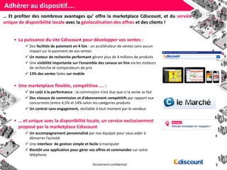 Strictement confidentiel
Adhérer au dispositif….
?… Et profiter des nombreux avantages qu’ offre la marketplace Cdiscount, et du service
unique de disponibilité locale avec la géolocalisation des offres et des clients !
• La puissance du site Cdiscount pour développer vos ventes :
 Des facilités de paiement en 4 fois : un accélérateur de ventes sans aucun
impact sur le paiement de vos ventes
 Un moteur de recherche performant gérant plus de 4 millions de produits
 Une visibilité importante sur l’ensemble des canaux on line via les moteurs
de recherche et comparateurs de prix
 13% des ventes faites sur mobile
• Une marketplace flexible, compétitive …. :
 Un coût à la performance : la commission n’est due que si la vente se fait
 Des niveaux de commission et d’abonnement compétitifs par rapport aux
concurrents (entre 4,5% et 14% selon les catégories produits
 Un contrat sans engagement, résiliable à tout moment par le vendeur
• … et unique avec la disponibilité locale, un service exclusivement
proposé par la marketplace Cdiscount
 Un accompagnement personnalisé par nos équipes pour vous aider à
démarrer l’activité
 Une interface de gestion simple et facile à manipuler
 Bientôt une application pour gérer vos offres et commandes sur votre
téléphone
 