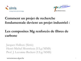 Comment un projet de recherche
fondamentale devient un projet industriel :
Les composites Mg renforcés de fibres de
carbone
Jacques Halleux (Sirris)
Henri-Michel Montrieux (ULg/MMS)
Prof. J. Lecomte-Beckers (ULg/MMS)
www.metaux.ulg.ac.be 1
 