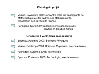 Planning du projet Viialaa, Novembre 2006: rencontre entre les enseignants de Mathématiques et les cadres des établissements,  préparation des travaux de l’année Faringdon, Mars 2007: rencontre enseignants/élèves   travaux en groupes mixtes Epernay, Automne 2007: Sciences Physiques Rencontres à venir (lieux sous réserve) Viialaa, Printemps 2008: Sciences Physiques, avec les élèves Faringdon, Automne 2008: Technologie Epernay, Printemps 2009: Technologie, avec les élèves 