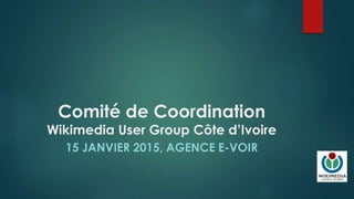 Comité de Coordination
Wikimedia User Group Côte d’Ivoire
15 JANVIER 2015, AGENCE E-VOIR
 