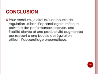 CONCLUSION
   Pour conclure, je dirai qu’une boucle de
    régulation utilisant l’appareillage numérique
    présente des performances accrues, une
    fiabilité élevée et une productivité augmentée
    par rapport à une boucle de régulation
    utilisant l’appareillage pneumatique.




                                                     19
 