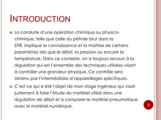 INTRODUCTION
   La conduite d’une opération chimique ou physico-
    chimique, telle que celle du pétrole brut dans la
    STIR, implique la connaissance et la maitrise de certains
    paramètres tels que le débit, la pression ou encore la
    température. Dans ce contexte, on a toujours recours à la
    régulation qui est l’ensemble des techniques utilisées visant
    à contrôler une grandeur physique. Ce contrôle sera
    obtenu par l’intermédiaire d’appareillages spécifiques.
   C’est ce qui a été l’objet de mon stage ingénieur qui visait
    justement à faire l’étude du matériel utilisé dans une
    régulation de débit et à comparer le matériel pneumatique
    avec le matériel numérique.                                     3
 