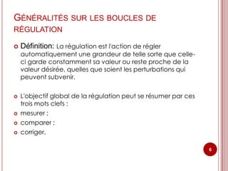 GÉNÉRALITÉS SUR LES BOUCLES DE
RÉGULATION

   Définition: La régulation est l'action de régler
    automatiquement une grandeur de telle sorte que celle-
    ci garde constamment sa valeur ou reste proche de la
    valeur désirée, quelles que soient les perturbations qui
    peuvent subvenir.

   L'objectif global de la régulation peut se résumer par ces
    trois mots clefs :
   mesurer ;
   comparer ;
   corriger.

                                                                 6
 