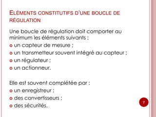ELÉMENTS CONSTITUTIFS D’UNE BOUCLE DE
RÉGULATION

Une boucle de régulation doit comporter au
minimum les éléments suivants :
 un capteur de mesure ;

 un transmetteur souvent intégré au capteur ;

 un régulateur ;

 un actionneur.



Elle est souvent complétée par :
 un enregistreur ;

 des convertisseurs ;
                                                 7
 des sécurités.
 