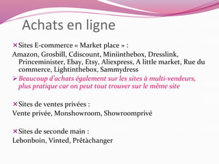 Achats en ligne 
Sites E-commerce « Market place » : 
Amazon, Grosbill, Cdiscount, Miniinthebox, Dresslink, 
Princeminister, Ebay, Etsy, Aliexpress, A little market, Rue du 
commerce, Lightinthebox, Sammydress 
Beaucoup d’achats également sur les sites à multi-vendeurs, 
plus pratique car on peut tout trouver sur le même site 
Sites de ventes privées : 
Vente privée, Monshowroom, Showroomprivé 
Sites de seconde main : 
Lebonboin, Vinted, Prêtàchanger 
 