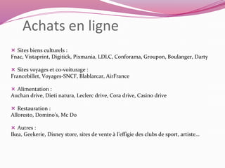 Achats en ligne 
 Sites biens culturels : 
Fnac, Vistaprint, Digitick, Pixmania, LDLC, Conforama, Groupon, Boulanger, Darty 
 Sites voyages et co-voiturage : 
Francebillet, Voyages-SNCF, Blablarcar, AirFrance 
 Alimentation : 
Auchan drive, Dieti natura, Leclerc drive, Cora drive, Casino drive 
 Restauration : 
Alloresto, Domino’s, Mc Do 
 Autres : 
Ikea, Geekerie, Disney store, sites de vente à l’effigie des clubs de sport, artiste… 
 