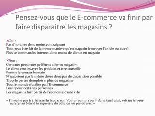 Pensez-vous que le E-commerce va finir par 
faire disparaitre les magasins ? 
Oui : 
Pas d'horaires donc moins contraignant 
Tout peut être fait de la même manière qu'en magasin (renvoyer l'article ou autre) 
Plus de commandes internet donc moins de clients en magasin 
Non : 
Certaines personnes préfèrent aller en magasins 
Le client veut essayer les produits et être conseillé 
Permet le contact humain 
N'apportent pas la même chose donc pas de disparition possible 
Trop de pertes d'emplois si plus de magasins 
Tout le monde n'utilise pas l'E-commerce 
Loisir pour certaines personnes 
Les magasins font partis de l'économie d'une ville 
« J'imagine pas la tristesse du truc si oui. Voir un gamin courir dans jouet club, voir un ivrogne 
acheter sa bière à la supérette du coin, ça n'a pas de prix. » 
 