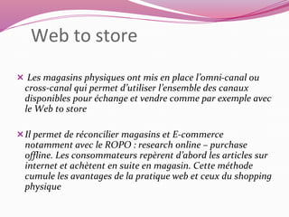 Web to store 
 Les magasins physiques ont mis en place l’omni-canal ou 
cross-canal qui permet d’utiliser l’ensemble des canaux 
disponibles pour échange et vendre comme par exemple avec 
le Web to store 
Il permet de réconcilier magasins et E-commerce 
notamment avec le ROPO : research online – purchase 
offline. Les consommateurs repèrent d’abord les articles sur 
internet et achètent en suite en magasin. Cette méthode 
cumule les avantages de la pratique web et ceux du shopping 
physique 
 