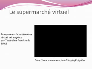 Le supermarché virtuel 
Le supermarché entièrement 
virtuel mis en place 
par Tesco dans le métro de 
Séoul 
https://www.youtube.com/watch?v=3W3KkYgsFs0 
 